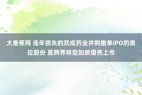 大香蕉网 连年损失的双成药业并购撤单IPO的奥拉股份 是跨界转型如故借壳上市