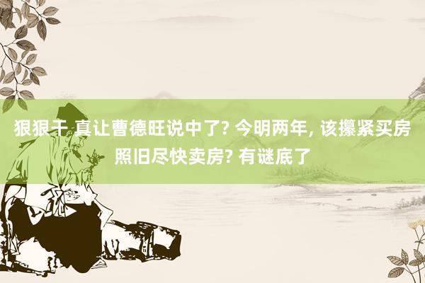 狠狠干 真让曹德旺说中了? 今明两年， 该攥紧买房照旧尽快卖房? 有谜底了