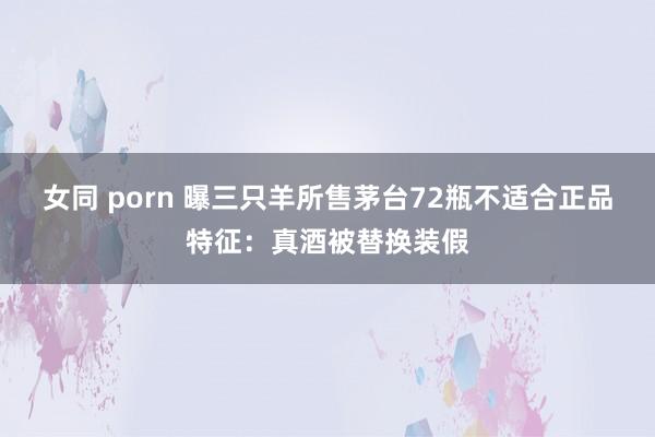 女同 porn 曝三只羊所售茅台72瓶不适合正品特征：真酒被替换装假