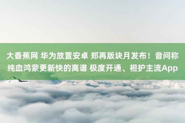 大香蕉网 华为放置安卓 郑再版块月发布！音问称纯血鸿蒙更新快的离谱 极度开通、袒护主流App