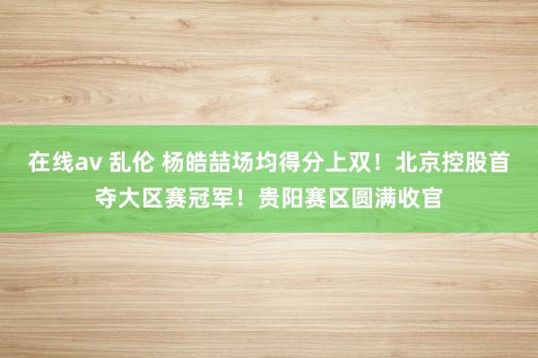 在线av 乱伦 杨皓喆场均得分上双！北京控股首夺大区赛冠军！贵阳赛区圆满收官