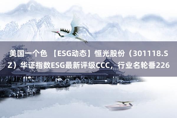 美国一个色 【ESG动态】恒光股份（301118.SZ）华证指数ESG最新评级CCC，行业名轮番226