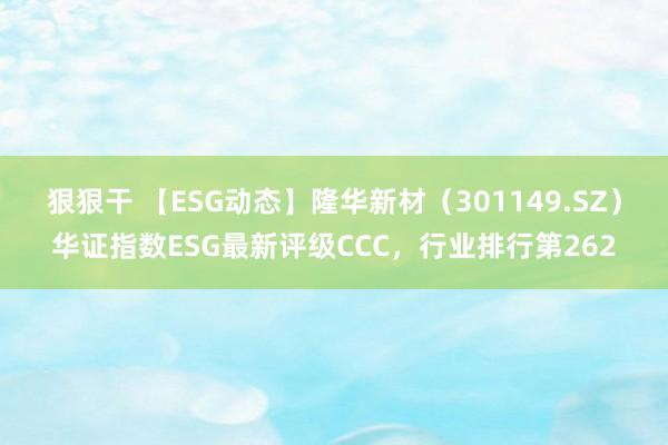 狠狠干 【ESG动态】隆华新材（301149.SZ）华证指数ESG最新评级CCC，行业排行第262