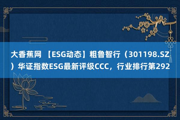 大香蕉网 【ESG动态】粗鲁智行（301198.SZ）华证指数ESG最新评级CCC，行业排行第292