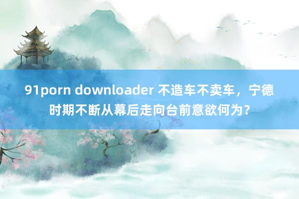 91porn downloader 不造车不卖车，宁德时期不断从幕后走向台前意欲何为？