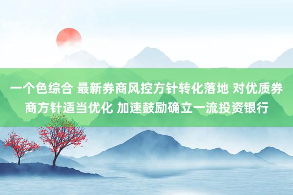 一个色综合 最新券商风控方针转化落地 对优质券商方针适当优化 加速鼓励确立一流投资银行