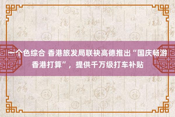 一个色综合 香港旅发局联袂高德推出“国庆畅游香港打算”，提供千万级打车补贴