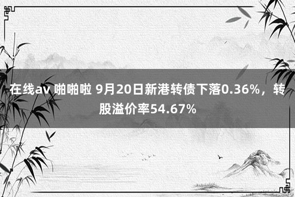 在线av 啪啪啦 9月20日新港转债下落0.36%，转股溢价率54.67%