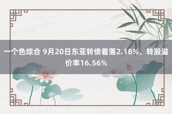 一个色综合 9月20日东亚转债着落2.18%，转股溢价率16.56%