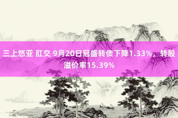 三上悠亚 肛交 9月20日冠盛转债下降1.33%，转股溢价率15.39%