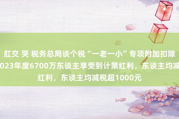 肛交 哭 税务总局谈个税“一老一小”专项附加扣除次第进步：2023年度6700万东谈主享受到计策红利，东谈主均减税超1000元