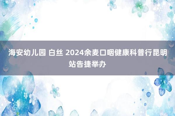 海安幼儿园 白丝 2024余麦口咽健康科普行昆明站告捷举办