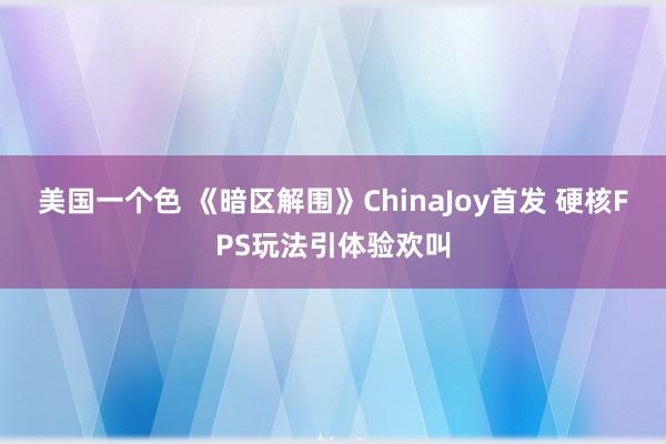 美国一个色 《暗区解围》ChinaJoy首发 硬核FPS玩法引体验欢叫