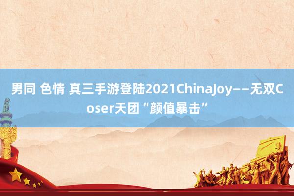 男同 色情 真三手游登陆2021ChinaJoy——无双Coser天团“颜值暴击”