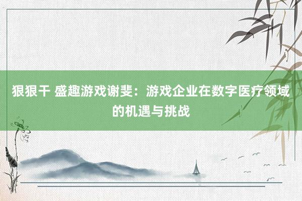 狠狠干 盛趣游戏谢斐：游戏企业在数字医疗领域的机遇与挑战