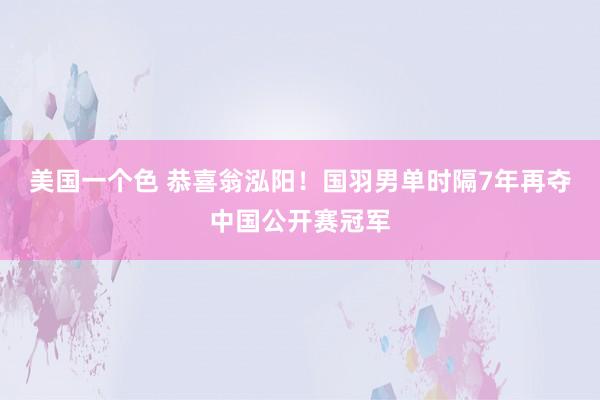 美国一个色 恭喜翁泓阳！国羽男单时隔7年再夺中国公开赛冠军