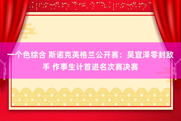 一个色综合 斯诺克英格兰公开赛：吴宜泽零封敌手 作事生计首进名次赛决赛