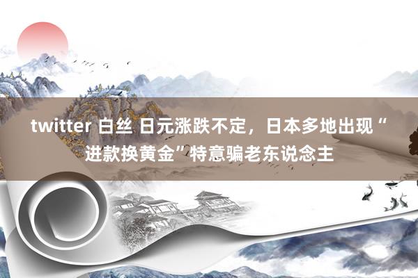 twitter 白丝 日元涨跌不定，日本多地出现“进款换黄金”特意骗老东说念主