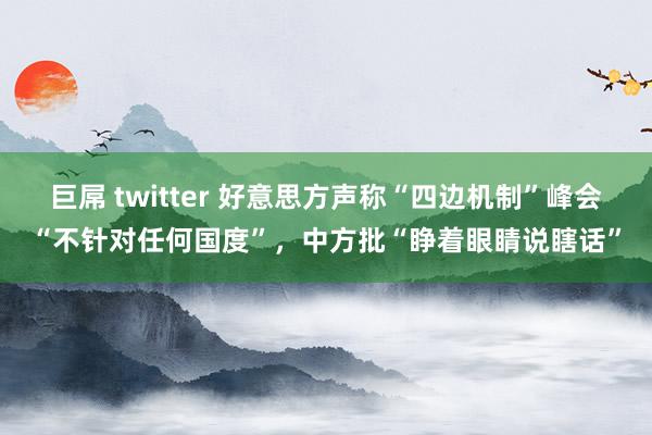 巨屌 twitter 好意思方声称“四边机制”峰会“不针对任何国度”，中方批“睁着眼睛说瞎话”