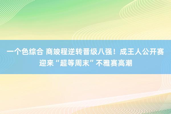 一个色综合 商竣程逆转晋级八强！成王人公开赛迎来“超等周末”不雅赛高潮