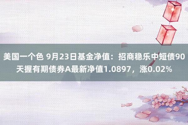 美国一个色 9月23日基金净值：招商稳乐中短债90天握有期债券A最新净值1.0897，涨0.02%