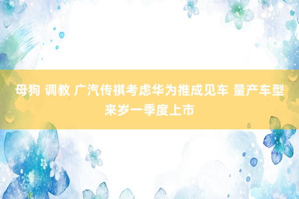 母狗 调教 广汽传祺考虑华为推成见车 量产车型来岁一季度上市