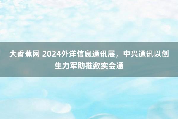 大香蕉网 2024外洋信息通讯展，中兴通讯以创生力军助推数实会通