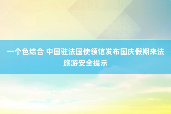 一个色综合 中国驻法国使领馆发布国庆假期来法旅游安全提示