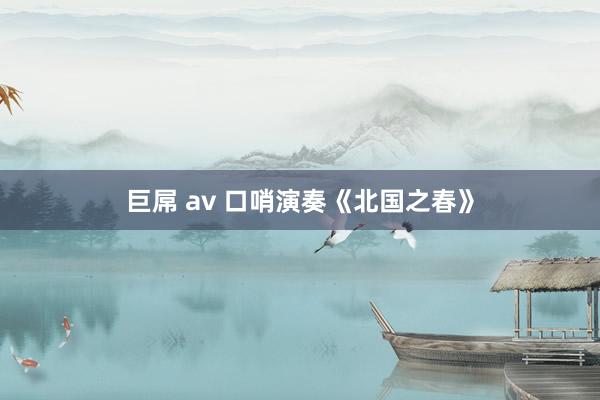 巨屌 av 口哨演奏《北国之春》