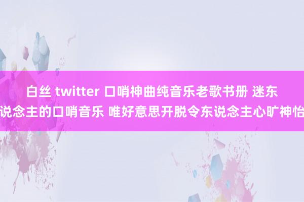 白丝 twitter 口哨神曲纯音乐老歌书册 迷东说念主的口哨音乐 唯好意思开脱令东说念主心旷神怡