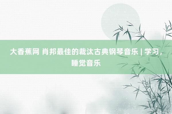 大香蕉网 肖邦最佳的裁汰古典钢琴音乐 | 学习，睡觉音乐