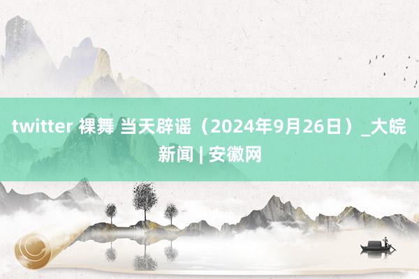 twitter 裸舞 当天辟谣（2024年9月26日）_大皖新闻 | 安徽网