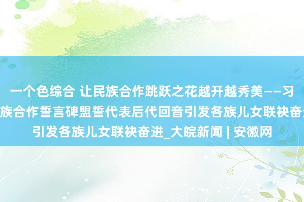 一个色综合 让民族合作跳跃之花越开越秀美——习近平总文书给普洱民族合作誓言碑盟誓代表后代回音引发各族儿女联袂奋进_大皖新闻 | 安徽网