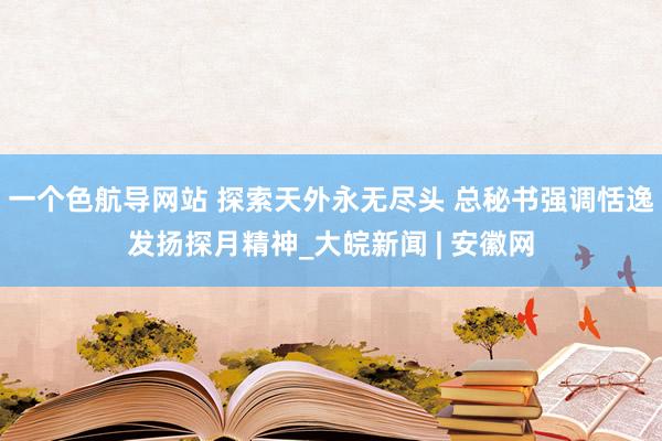 一个色航导网站 探索天外永无尽头 总秘书强调恬逸发扬探月精神_大皖新闻 | 安徽网