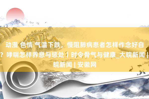 动漫 色情 气温下跌，慢阻肺病患者怎样作念好自我惩处？哮喘怎样养息与惩处丨时令骨气与健康_大皖新闻 | 安徽网