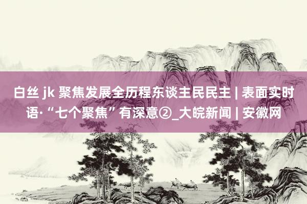 白丝 jk 聚焦发展全历程东谈主民民主 | 表面实时语·“七个聚焦”有深意②_大皖新闻 | 安徽网