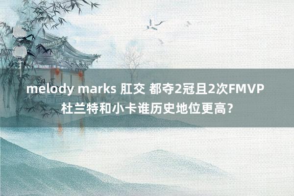 melody marks 肛交 都夺2冠且2次FMVP 杜兰特和小卡谁历史地位更高？