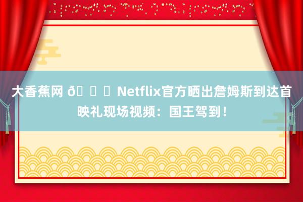 大香蕉网 👑Netflix官方晒出詹姆斯到达首映礼现场视频：国王驾到！