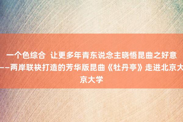 一个色综合  让更多年青东说念主晓悟昆曲之好意思——两岸联袂打造的芳华版昆曲《牡丹亭》走进北京大学