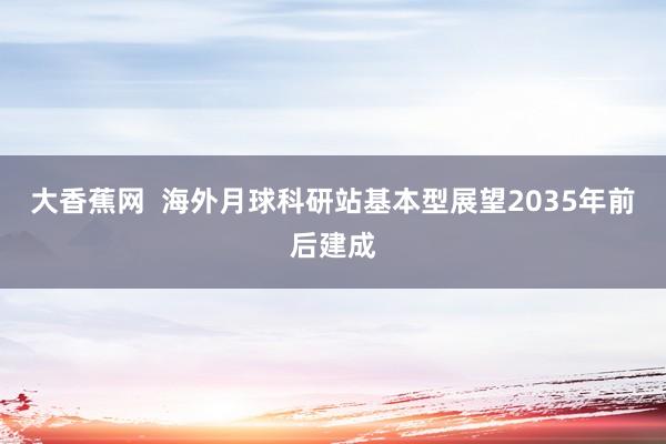 大香蕉网  海外月球科研站基本型展望2035年前后建成