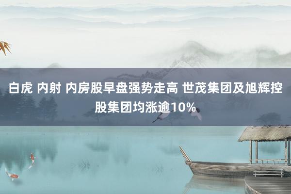 白虎 内射 内房股早盘强势走高 世茂集团及旭辉控股集团均涨逾10%