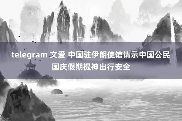 telegram 文爱 中国驻伊朗使馆请示中国公民国庆假期提神出行安全