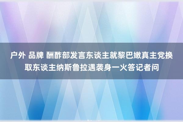 户外 品牌 酬酢部发言东谈主就黎巴嫩真主党换取东谈主纳斯鲁拉遇袭身一火答记者问