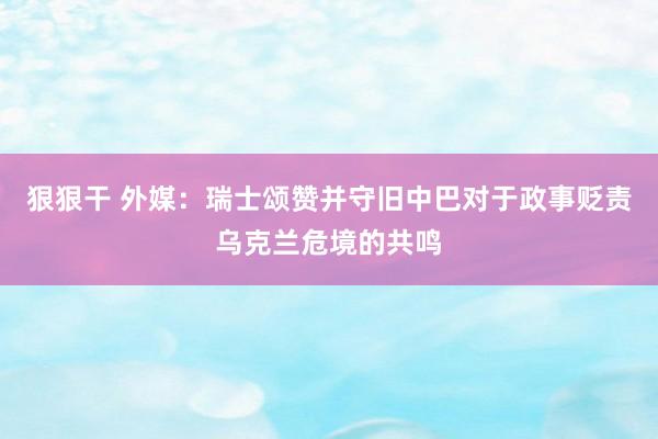 狠狠干 外媒：瑞士颂赞并守旧中巴对于政事贬责乌克兰危境的共鸣