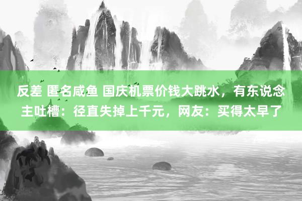 反差 匿名咸鱼 国庆机票价钱大跳水，有东说念主吐槽：径直失掉上千元，网友：买得太早了