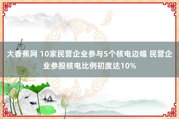 大香蕉网 10家民营企业参与5个核电边幅 民营企业参股核电比例初度达10%