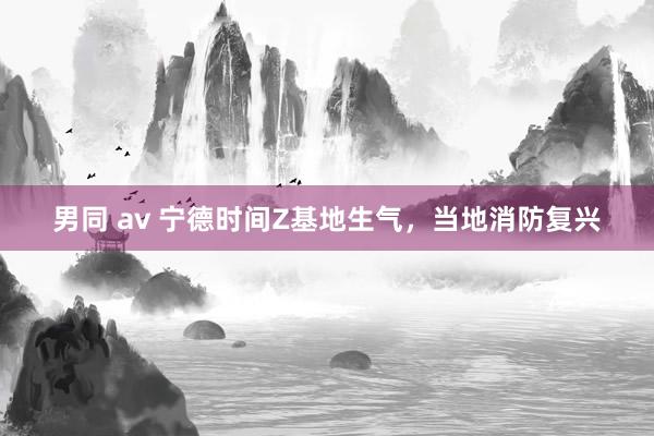 男同 av 宁德时间Z基地生气，当地消防复兴