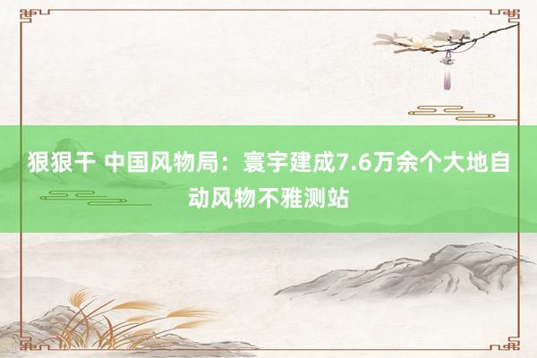 狠狠干 中国风物局：寰宇建成7.6万余个大地自动风物不雅测站