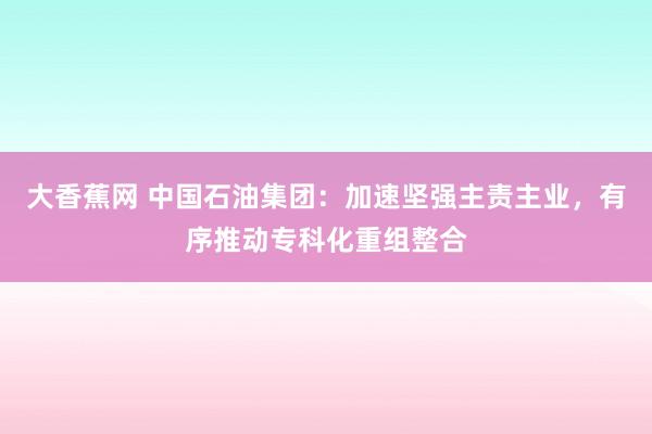 大香蕉网 中国石油集团：加速坚强主责主业，有序推动专科化重组整合