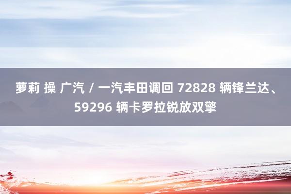 萝莉 操 广汽 / 一汽丰田调回 72828 辆锋兰达、59296 辆卡罗拉锐放双擎